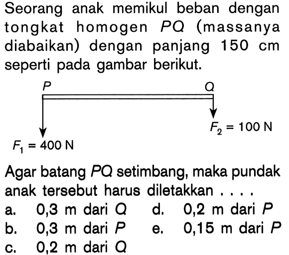 Seorang anak memikul beban dengan tongkat homogen PQ (massanya diabaikan) dengan panjang 150 cm seperti pada gambar berikut. P F1 = 400 N Q F2 = 100 N Agar batang PQ setimbang, maka pundak anak tersebut harus diletakkan ....