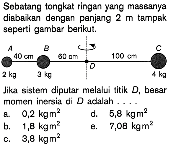 Sebatang tongkat ringan yang massanya diabaikan dengan panjang 2 m tampak seperti gambar berikut.Jika sistem diputar melalui titik D, besar momen inersia di D adalah ....