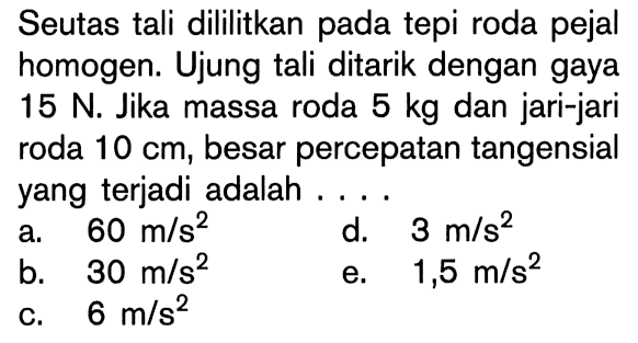 Seutas tali dililitkan pada tepi roda pejal homogen. Ujung tali ditarik dengan gaya 15 N. Jika massa roda 5 kg dan jari-jari roda 10 cm, besar percepatan tangensial yang terjadi adalah ....