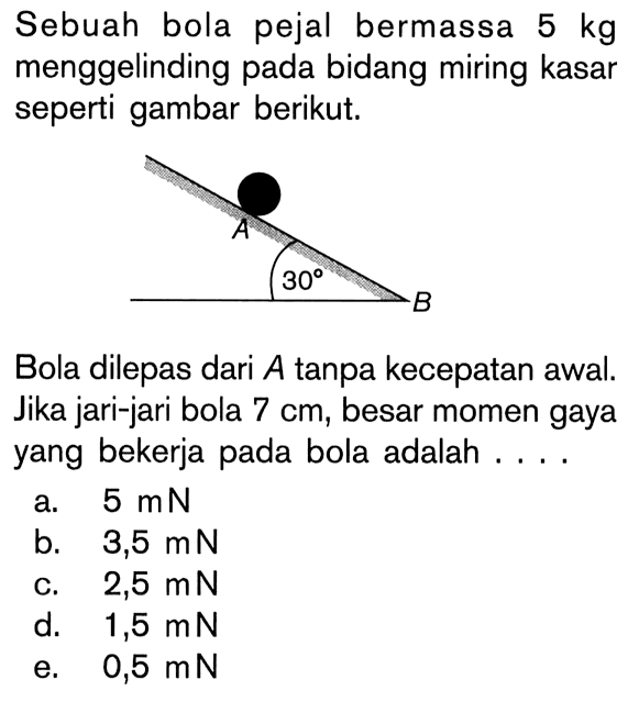 Sebuah bola pejal bermassa 5 kg menggelinding pada bidang miring kasar seperti gambar berikut.A 30 BBola dilepas dari A tanpa kecepatan awal. Jika jari-jari bola 7 cm, besar momen gaya yang bekerja pada bola adalah....