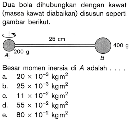 Dua bola dihubungkan dengan kawat (massa kawat diabaikan) disusun seperti gambar berikut. 25 cm 400 g 200 g A B Besar momen inersia di A adalah . . . .