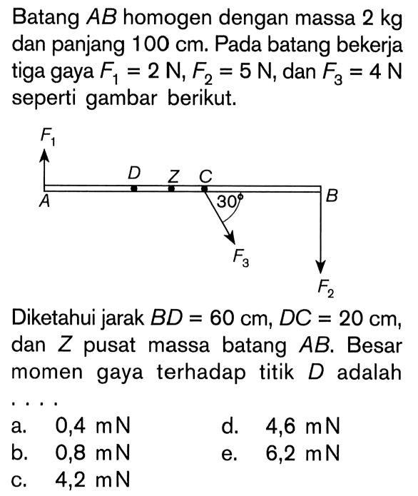 Batang AB homogen dengan massa 2 kg dan panjang 100 cm. Pada batang bekerja tiga gaya F1 = 2N, F2 = 5 N, dan F3 = 4 N seperti gambar berikut. F1 D Z C A 30 B F3 F2 Diketahui jarak BD = 60 cm, DC = 20 cm, dan Z pusat massa batang AB. Besar momen gaya terhadap titik D adalah . . . .