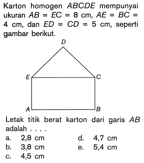 Karton homogen ABCDE mempunyai ukuran AB = EC = 8 cm , AE = BC = 4 cm, dan ED = CD = 5 cm, seperti gambar berikut. Letak titik berat karton dari garis AB adalah ....