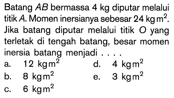 Batang AB bermassa 4 kg diputar melalui titik A. Momen inersianya sebesar 24 kgm^2.Jika batang diputar melalui titik 0 yang terletak di tengah batang, besar momen inersia batang menjadi