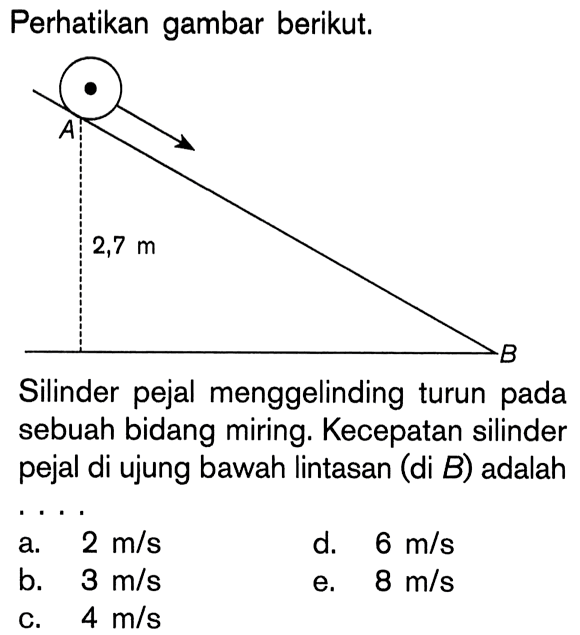 Perhatikan gambar berikut. A 2,7 m B Silinder pejal menggelinding turun pada sebuah bidang miring. Kecepatan silinder pejal di ujung bawah lintasan (di B) adalah . . . . 