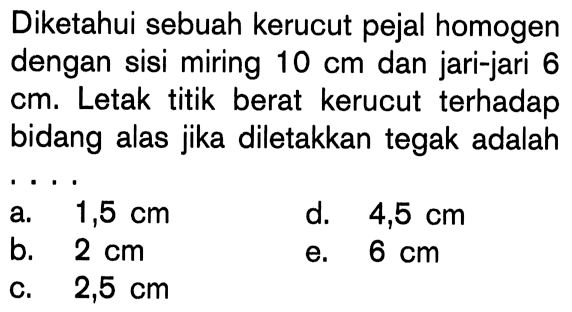 Diketahui sebuah kerucut pejal homogen dengan sisi miring 10 cm dan jari-jari 6 cm. Letak titik berat kerucut terhadap bidang alas jika diletakkan tegak adalah . . . .