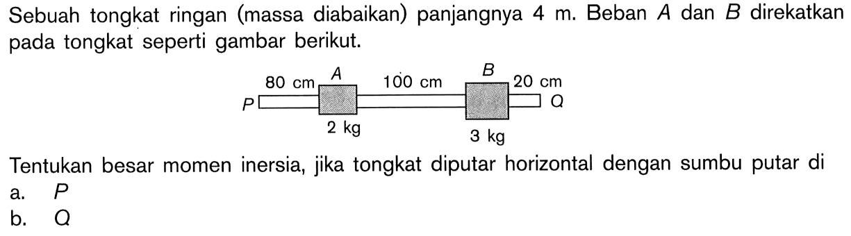 Sebuah tongkat ringan (massa diabaikan) panjangnya 4 m. Beban A dan B direkatkan pada tongkat seperti gambar berikut. P 80 A 2 kg 100 cm B 3 kg 20 cm Q Tentukan besar momen inersia, jika tongkat diputar horizontal dengan sumbu putar di a. P b.