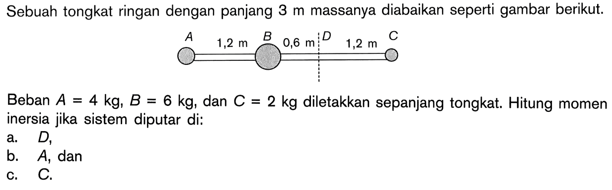 Sebuah tongkat ringan dengan panjang 3 m massanya diabaikan seperti gambar berikut. Beban A = 4 kg, B = 6 kg; dan C = 2 kg diletakkan sepanjang tongkat. Hitung momen inersia jika sistem diputar di: a. D, b. A, dan c. C.