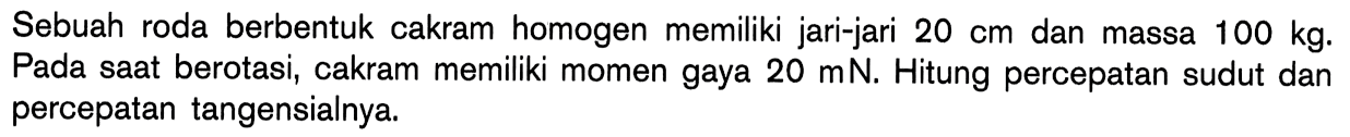 Sebuah roda berbentuk cakram homogen memiliki jari-jari 20 cm dan massa 100 kg: Pada saat berotasi; cakram memiliki momen gaya 20 mN, Hitung percepatan sudut dan percepatan tangensialnya.