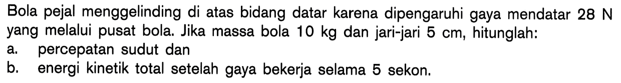 Bola pejal menggelinding di atas bidang datar karena dipengaruhi gaya mendatar 28 N yang melalui pusat bola. Jika massa bola 10 kg dan jari-jari 5 cm, hitunglah: a. percepatan sudut dan b. energi kinetik total setelah gaya bekerja selama 5 sekon.  