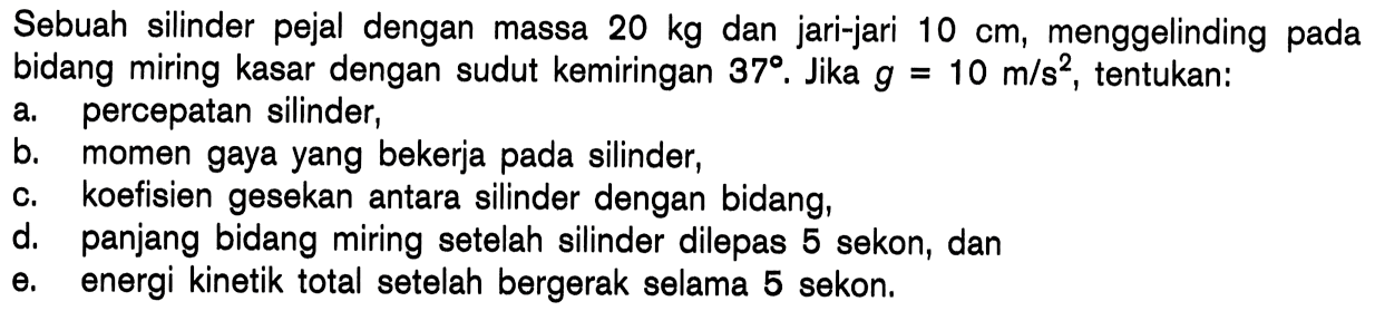 Sebuah silinder pejal dengan massa 20 kg dan jari-jari 10 cm, menggelinding pada bidang miring kasar dengan sudut kemiringan 378. Jika g 10 m/s?, tentukan: = percepatan silinder, a, b. momen gaya yang bekerja pada silinder, koefisien gesekan antara silinder dengan bidang, C. d, panjang bidang miring setelah silinder dilepas 5 sekon, dan 0. energi kinetik total setelah bergerak selama 5 sekon