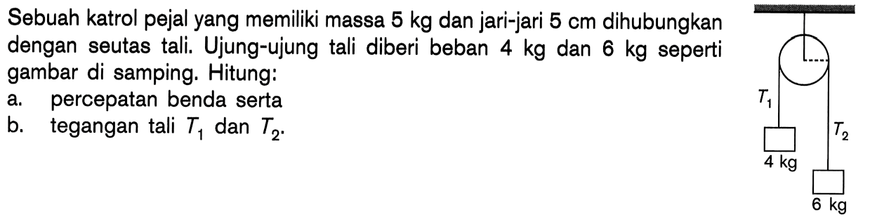 Sebuah katrol pejal yang memiliki massa 5 kg dan jari-jari 5 cm dihubungkan dengan seutas tali. Ujung-ujung tali diberi beban 4 kg dan 6 kg seperti gambar di samping: Hitung: a. percepatan benda serta b. tegangan tali T1 dan T2