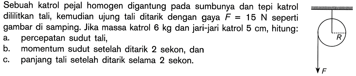 Sebuah katrol pejal homogen digantung pada sumbunya dan tepi katrol dililitkan tali, kemudian ujung tali ditarik dengan gaya F = 15 N seperti gambar di samping. Jika massa katrol 6 kg dan jari-jari katrol 5 cm, hitung: a percepatan sudut tali, b. momentum sudut setelah ditarik 2 sekon, dan c. panjang tali setelah ditarik selama 2 sekon. R F