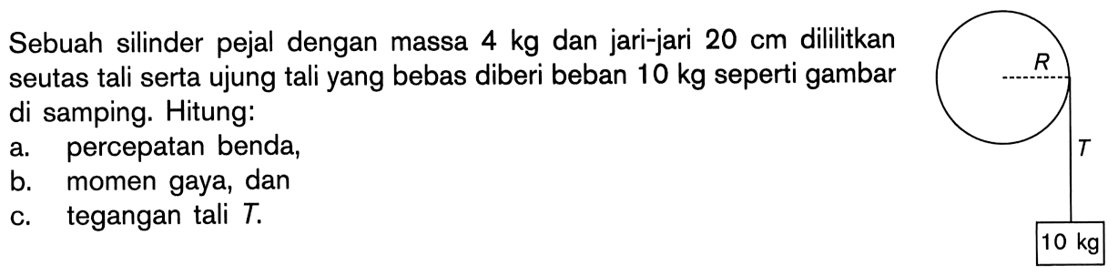 Sebuah silinder pejal dengan massa 4 kg dan jari-jari 20 cm dililitkan seutas tali serta ujung tali yang bebas diberi beban 10 kg seperti gambar di samping. Hitung:a. percepatan benda,b. momen gaya, danc. tegangan tali T.