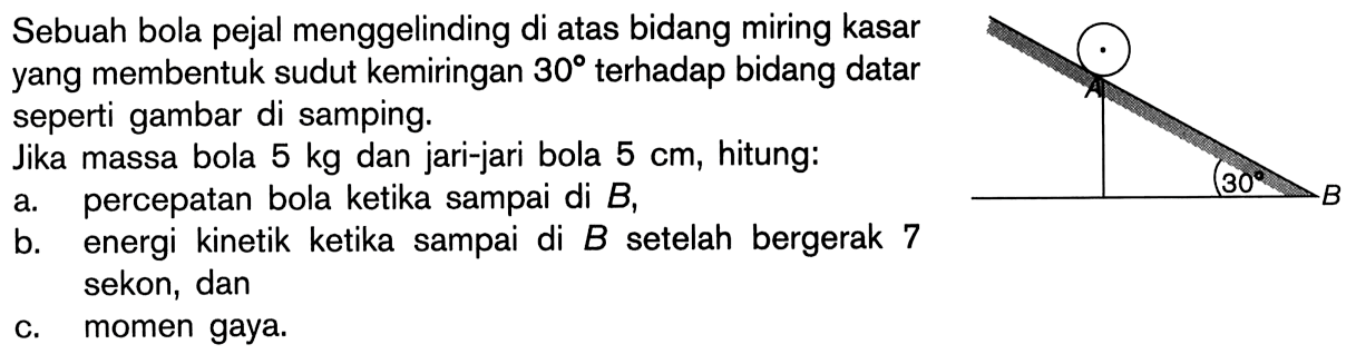 Sebuah bola pejal menggelinding di atas bidang miring kasar yang membentuk sudut kemiringan 30 terhadap bidang datar seperti gambar di samping. Jika massa bola 5 kg dan jari-jari bola 5 cm, hitung: a. percepatan bola ketika sampai di B, b. energi kinetik ketika sampai di B setelah bergerak 7 sekon, dan c. momen gaya. 