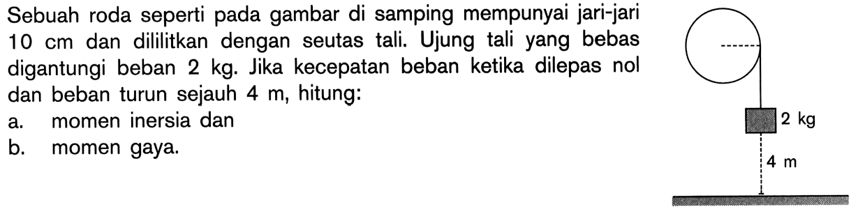 Sebuah roda seperti pada gambar di samping mempunyai jari-jari 10 cm dan dililitkan dengan seutas tali. Ujung tali yang bebas digantungi beban 2 kg. Jika kecepatan beban ketika dilepas nol dan beban turun sejauh 4 m, hitung: a. momen inersia dan b. momen gaya. 2 kg 4 m 