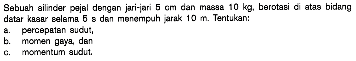 Sebuah silinder pejal dengan jari-jari  5 cm  dan massa  10 kg , berotasi di atas bidang datar kasar selama 5 s dan menempuh jarak  10 m . Tentukan:a. percepatan sudut,b. momen gaya, danc. momentum sudut.