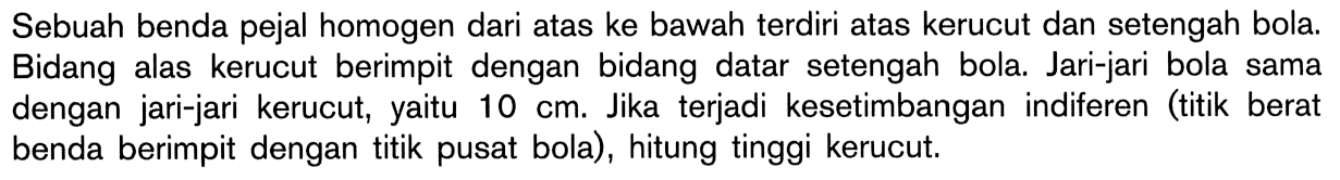 Sebuah benda pejal homogen dari atas ke bawah terdiri atas kerucut dan setengah bola. Bidang alas kerucut berimpit dengan bidang datar setengah bola. Jari-jari bola sama dengan jari-jari kerucut, yaitu 10 cm. Jika terjadi kesetimbangan indiferen (titik berat benda berimpit dengan titik pusat bola), hitung tinggi kerucut.