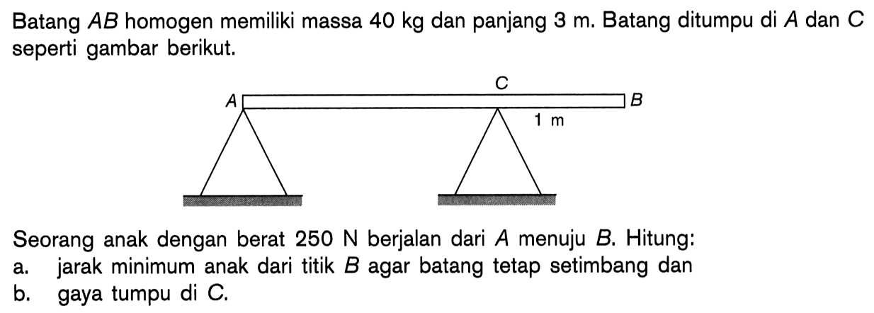 Batang A B homogen memiliki massa 40 kg dan panjang 3 m. Batang ditumpu di A dan C seperti gambar berikut. A C B 1 mSeorang anak dengan berat 250 N berjalan dari A menuju B. Hitung:a. jarak minimum anak dari titik B agar batang tetap setimbang danb. gaya tumpu di C.