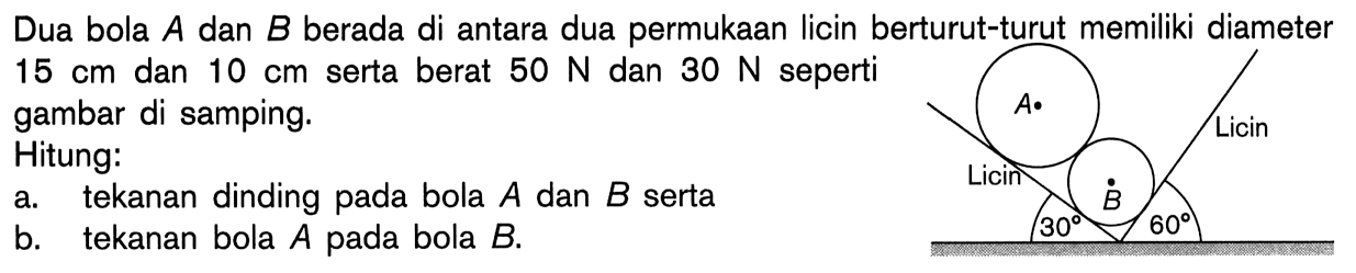 Dua bola A dan B berada di antara dua permukaan licin berturut-turut memiliki diameter 15 cm dan 10 cm serta berat 50 N dan 30 N seperti gambar di samping. Licin A 30 B 60 LicinHitung:a. tekanan dinding pada bola A dan B sertab. tekanan bola A pada bola B.