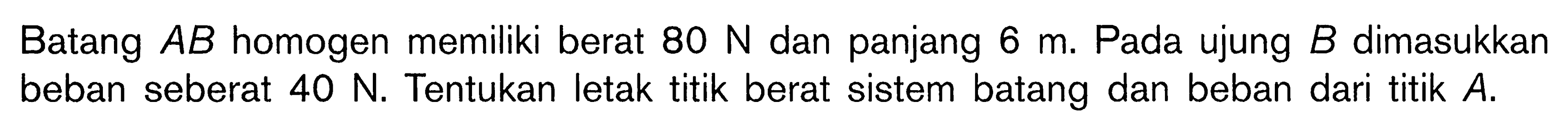 Batang A B homogen memiliki berat 80 N dan panjang 6 m. Pada ujung B dimasukkan beban seberat 40 N. Tentukan letak titik berat sistem batang dan beban dari titik A.