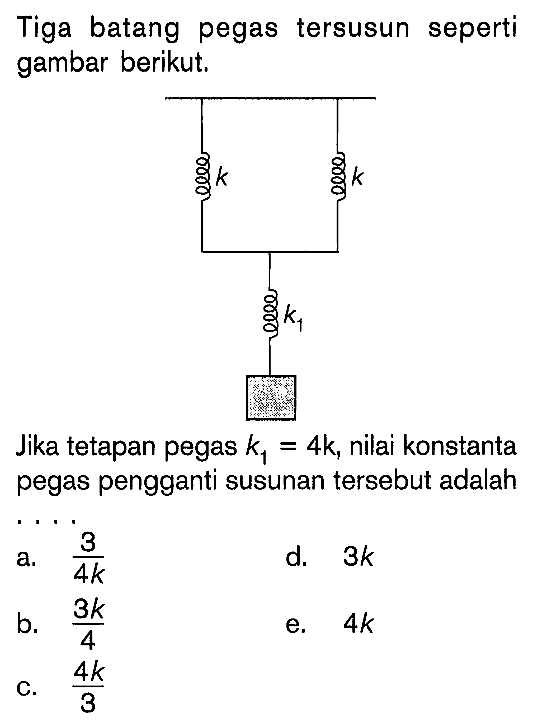 Tiga batang pegas tersusun seperti gambar berikut. k k k1 Jika tetapan pegas k1 = 4k, nilai konstanta pegas pengganti susunan tersebut adalah ....