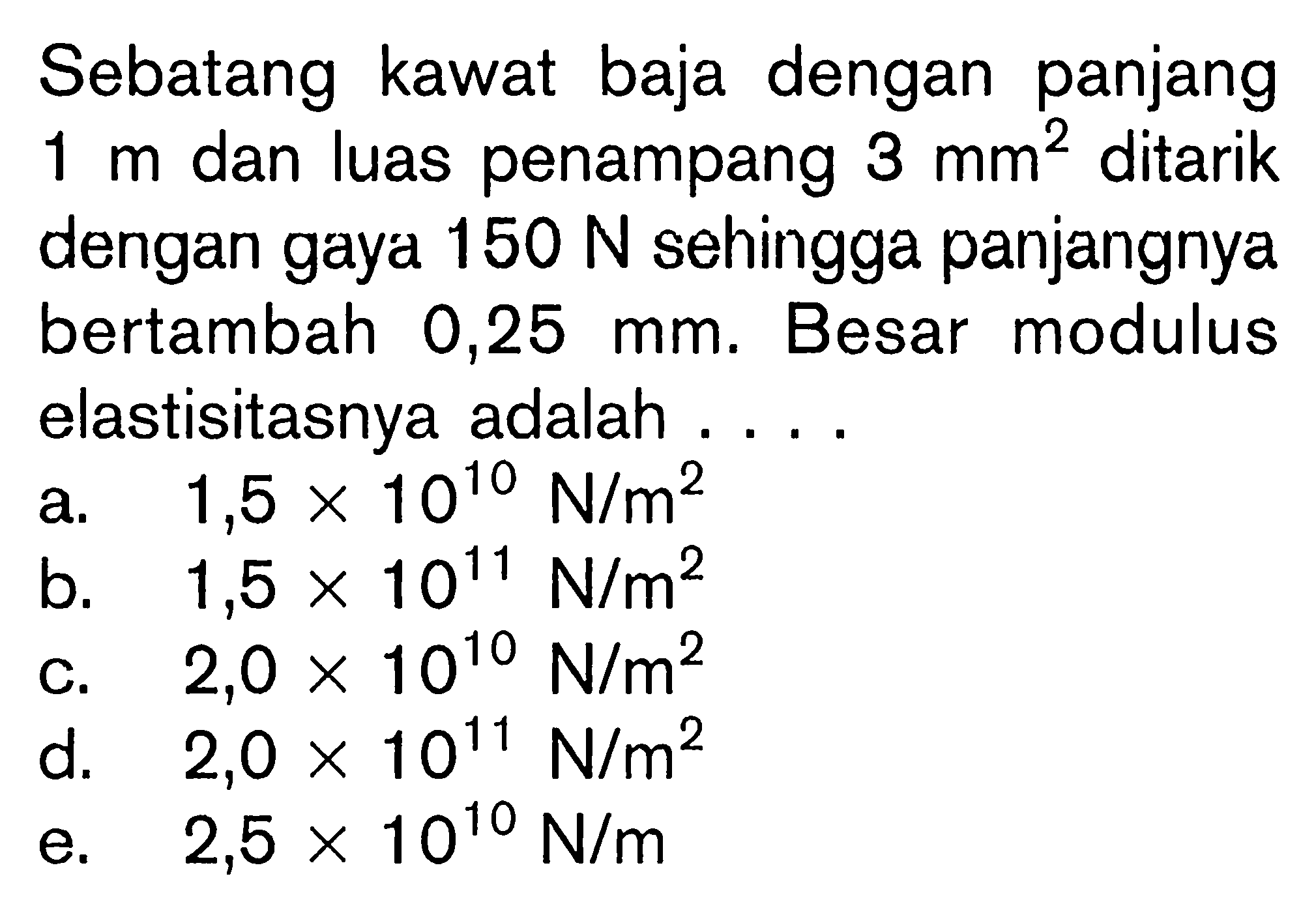 Sebatang kawat baja dengan panjang 1 m dan luas penampang 3 mm^2 ditarik dengan gaya 150 N sehingga panjangnya bertambah 0,25 mm. Besar modulus elastisitasnya adalah ....