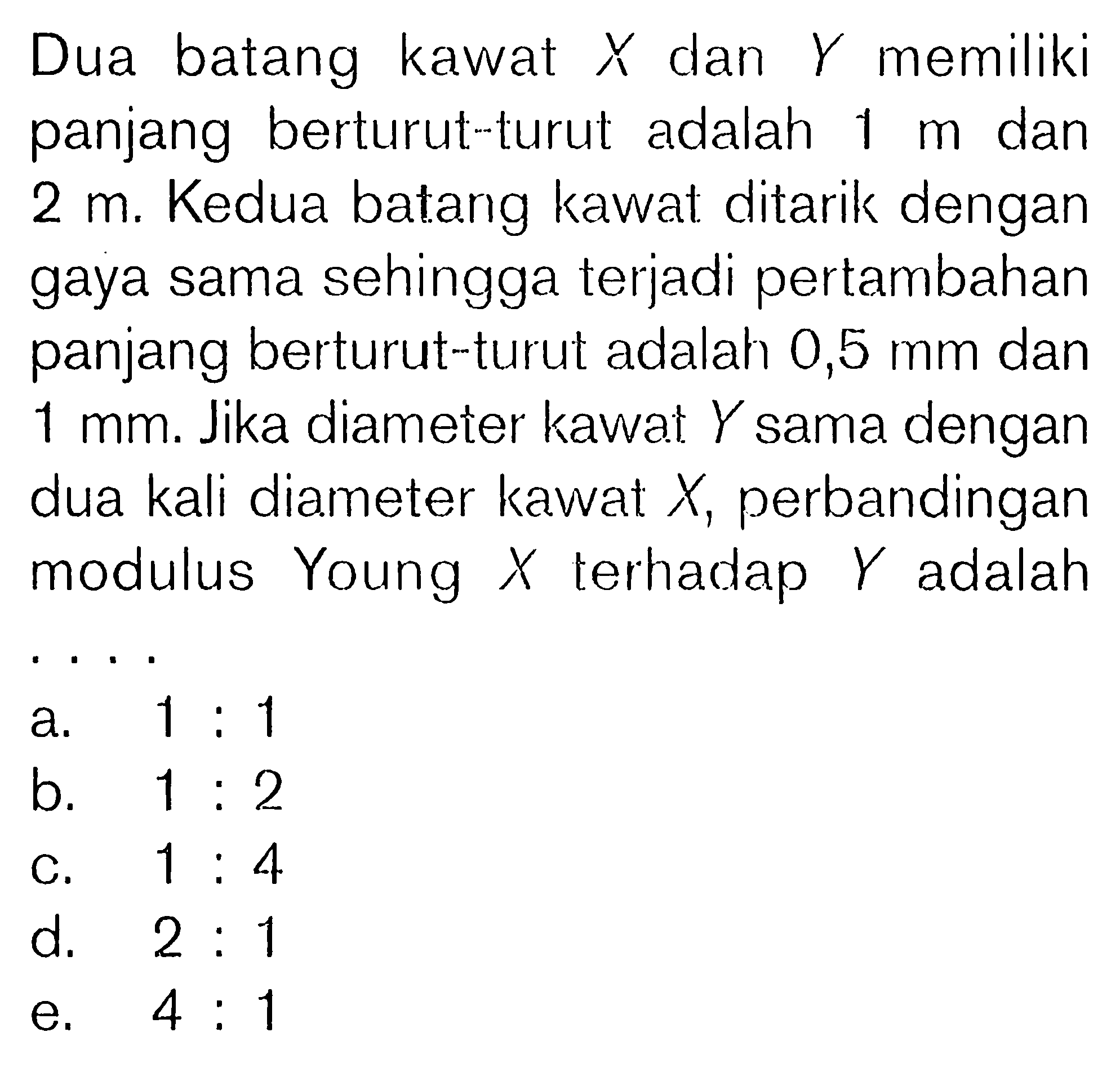 Dua batang kawat X dan Y memiliki panjang berturut-turut adalah 1 m dan 2 m. Kedua batang kawat ditarik dengan gaya sama sehingga terjadi pertambahan panjang berturut-turut adalah 0,5 mm dan 1 mm. Jika diameter kawat Y sama dengan dua kali diameter kawat X , perbandingan modulus Young X terhadap Y adalah...