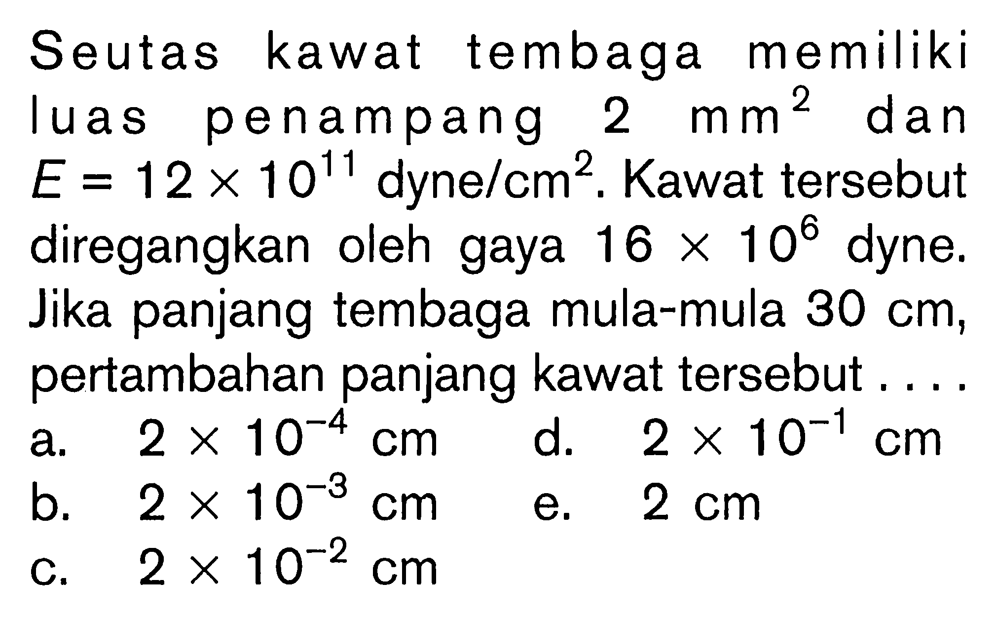 Seutas kawat tembaga memiliki luas penampang 2 mm^2 dan E=12 x 10^11 dyne/cm^2. Kawat tersebut diregangkan oleh gaya 16 x 10^6 dyne. Jika panjang tembaga mula-mula 30 cm, pertambahan panjang kawat tersebut....