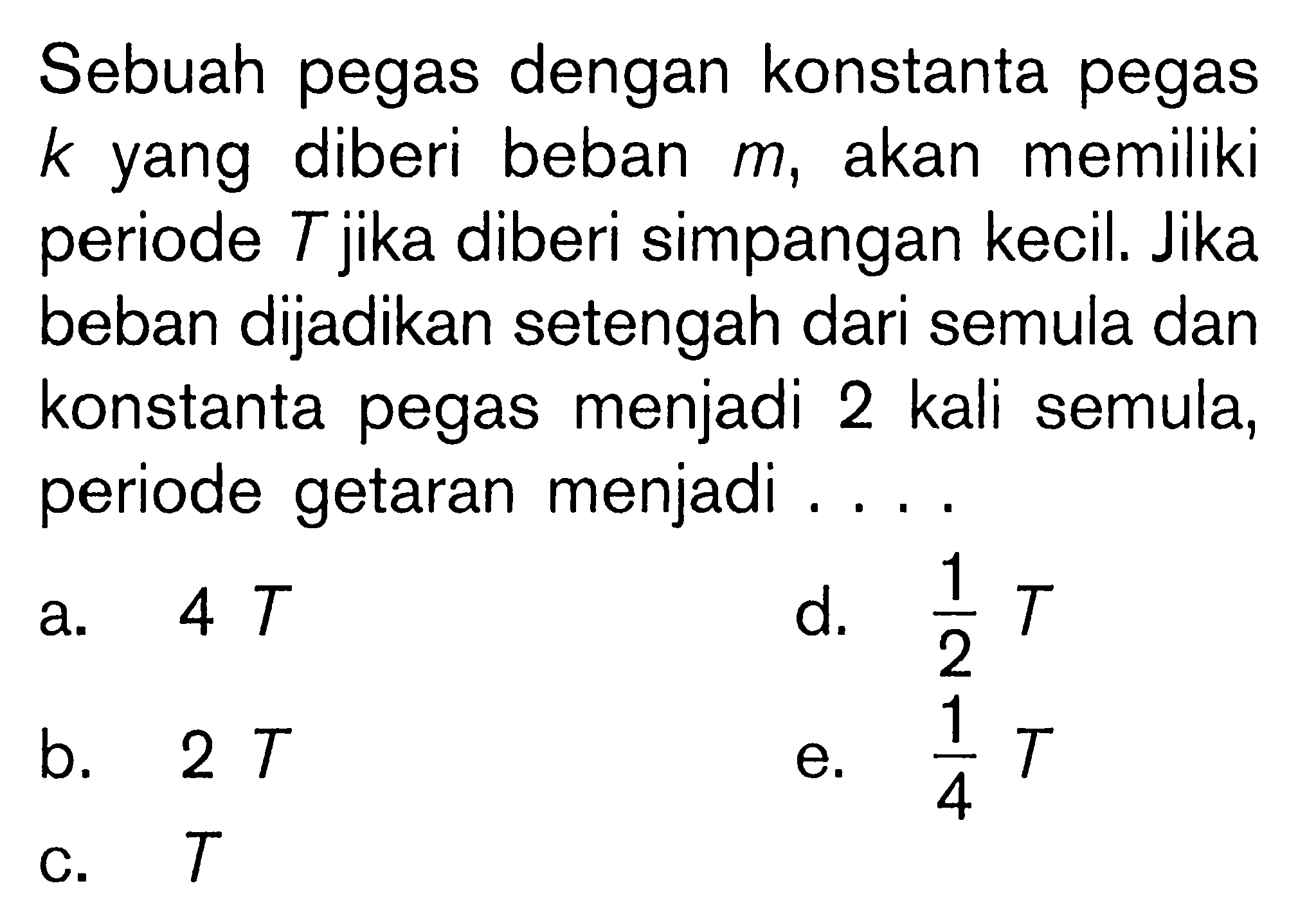 Sebuah pegas dengan konstanta pegas k yang diberi beban m, akan memiliki periode T jika diberi simpangan kecil. Jika beban dijadikan setengah dari semula dan konstanta pegas menjadi 2 kali semula, periode getaran menjadi . . . .