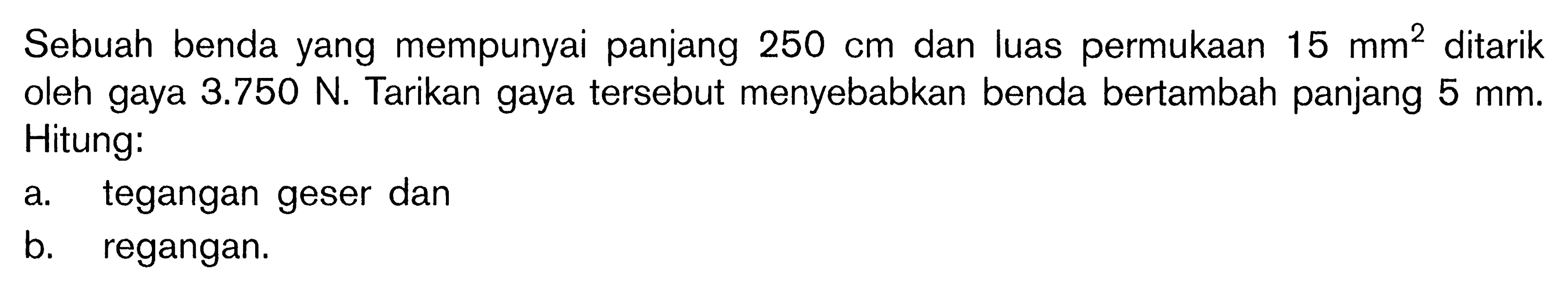 Sebuah benda yang mempunyai panjang 250 cm dan luas permukaan 15 mm^2 ditarik oleh gaya 3.750 N. Tarikan gaya tersebut menyebabkan benda bertambah panjang 5 mm. Hitung:a. tegangan geser danb. regangan.