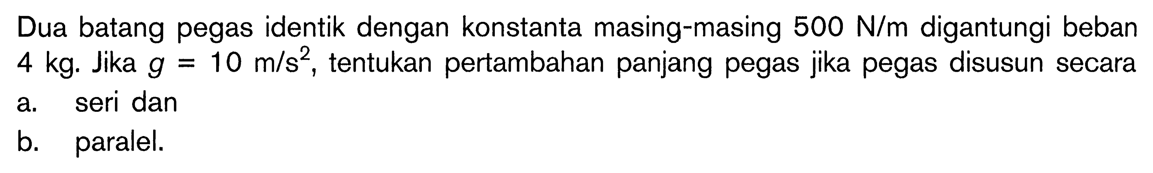 Dua batang pegas identik dengan konstanta masing-masing  500 N/m  digantungi beban  4 kg. Jika  g=10 m/s^2, tentukan pertambahan panjang pegas jika pegas disusun secara 
a. seri dan 
b. paralel. 