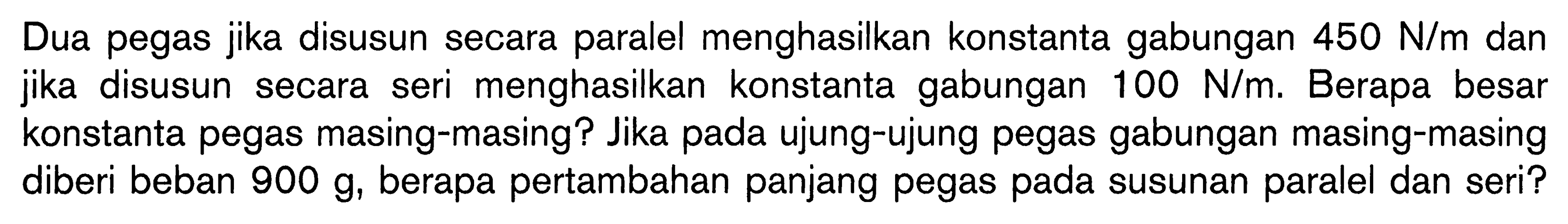 Dua pegas jika disusun secara paralel menghasilkan konstanta gabungan  450 N/m dan jika disusun secara seri menghasilkan konstanta gabungan  100 N/m. Berapa besar konstanta pegas masing-masing? Jika pada ujung-ujung pegas gabungan masing-masing diberi beban 900 g, berapa pertambahan panjang pegas pada susunan paralel dan seri?