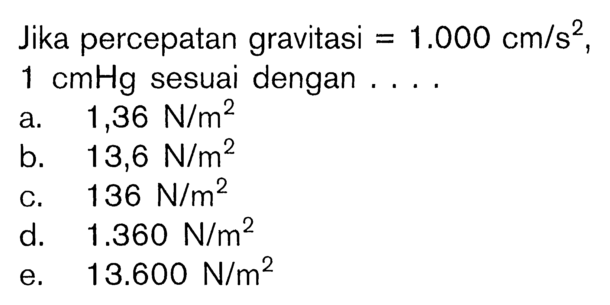 Jika percepatan gravitasi=1.000 cm/s^2, 1 cmHg sesuai dengan .... a.  1,36 N/m^2 
b.  13,6 N/m^2 
c.  136 N/m^2 
d.  1.360 N/m^2 
e.  13.600 N/m^2 