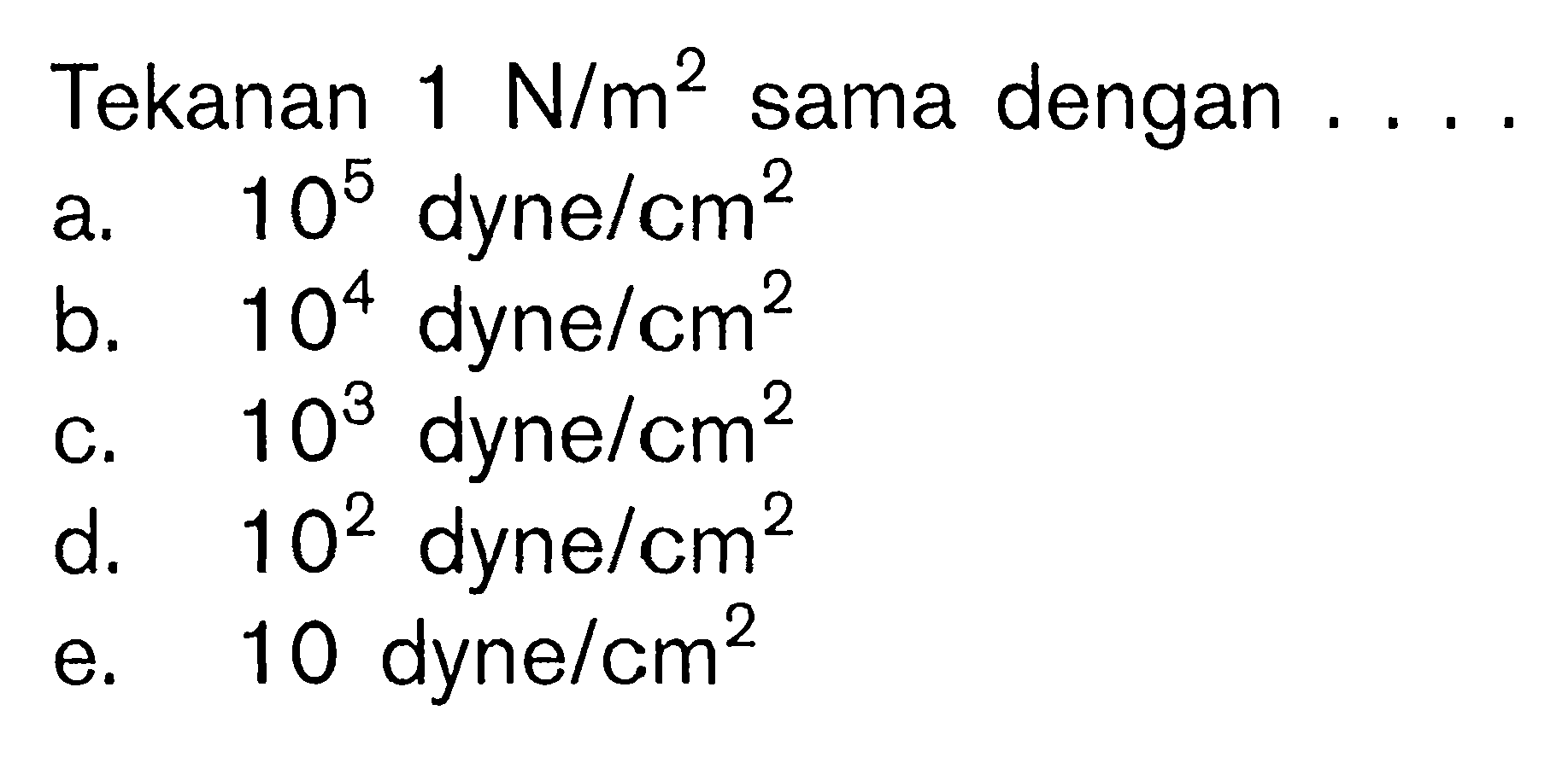 Tekanan  1 N/m^2  sama dengan .... 
a.  10^5  dyne/cm^2 
b.  10^4  dyne /cm^2 
c.  10^3 dyne/cm^2 
d.  10^2  dyne/cm^2 
e. 10 dyne/cm^2 