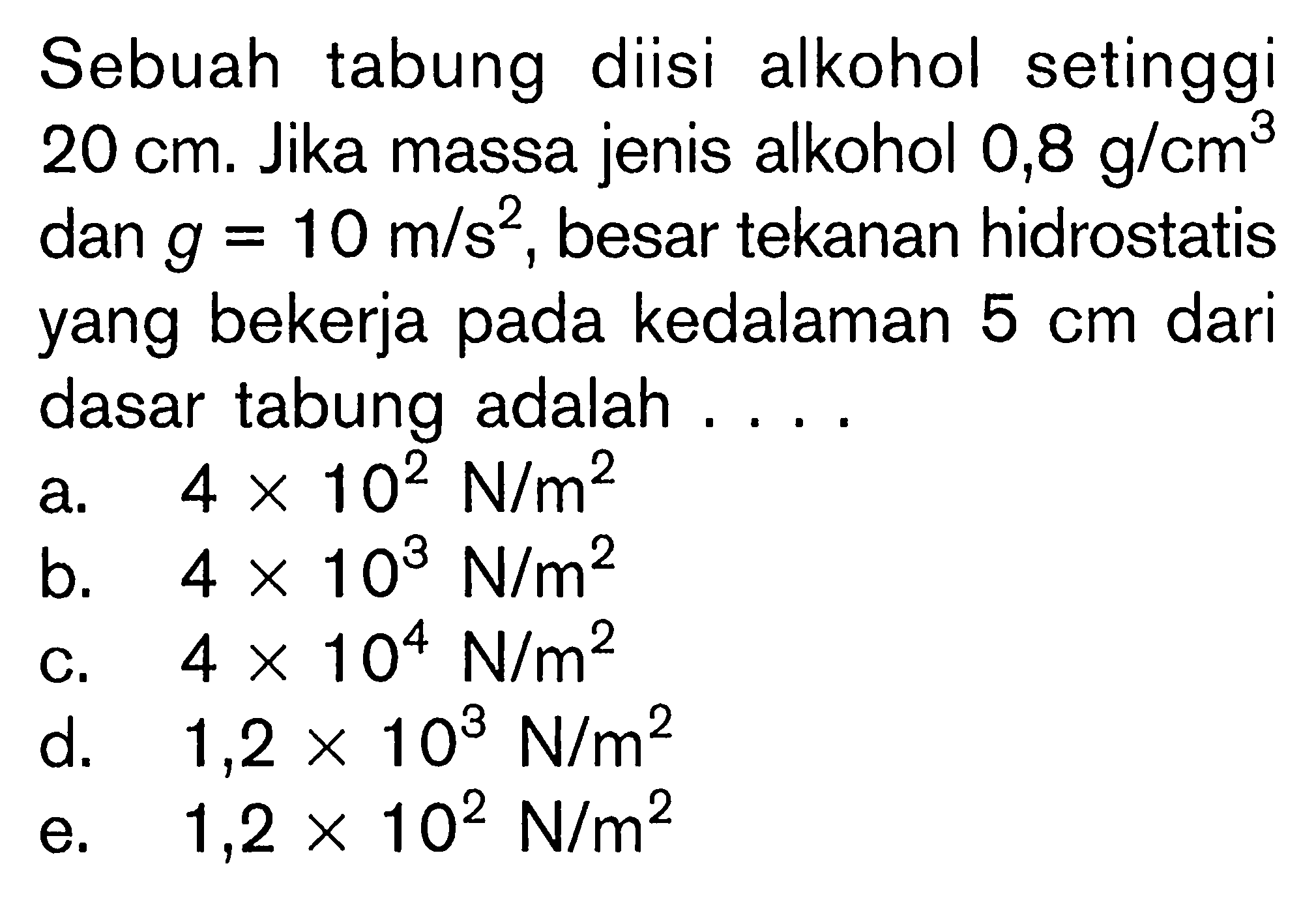 Sebuah tabung diisi alkohol setinggi 20 cm. Jika massa jenis alkohol 0,8 g/cm^3 dan g=10 m/s^2, besar tekanan hidrostatis yang bekerja pada kedalaman  5 cm  dari dasar tabung adalah .... 
