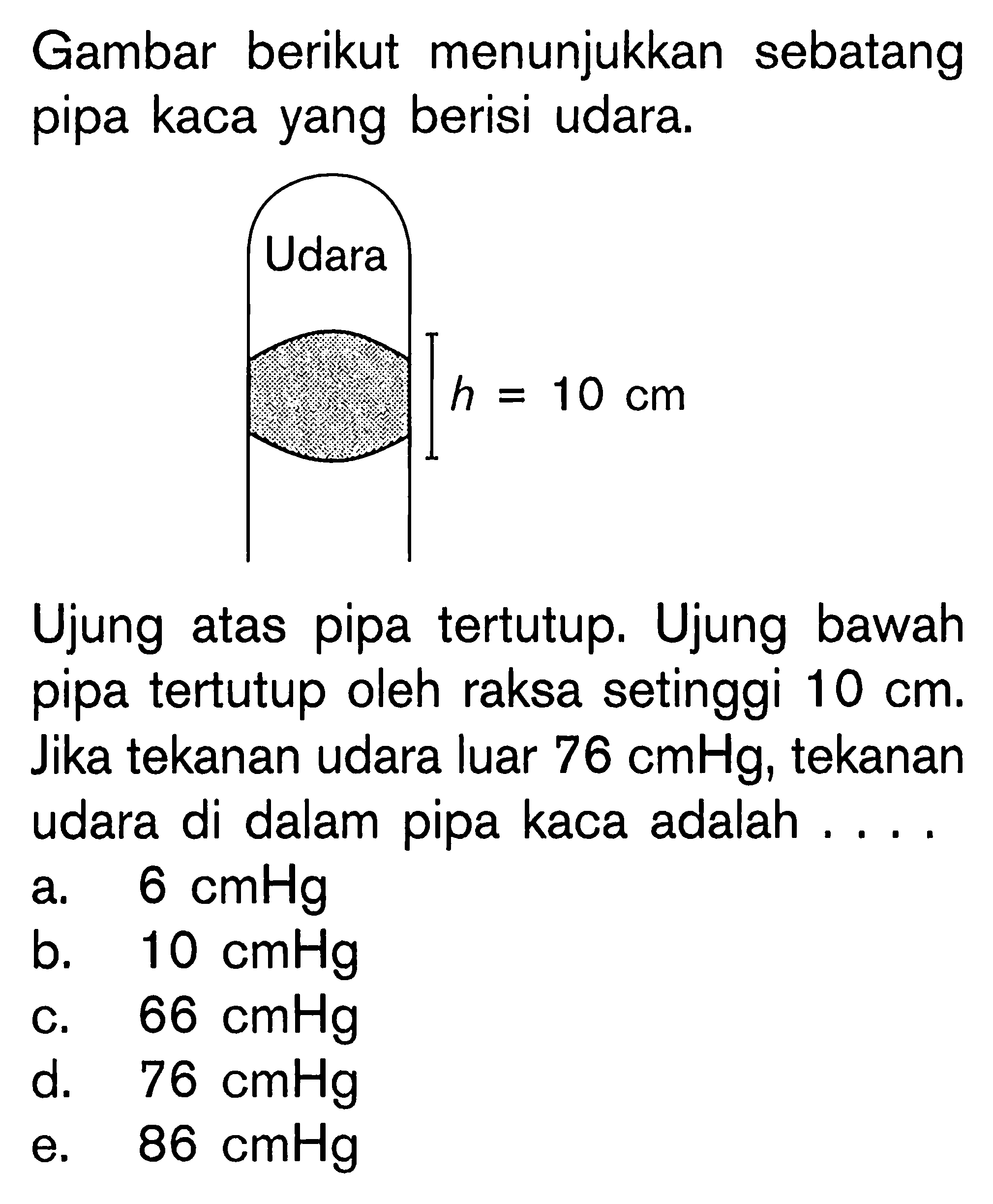 Gambar berikut menunjukkan sebatang pipa kaca yang berisi udara. Udara h=10 cm 
Ujung atas pipa tertutup. Ujung bawah pipa tertutup oleh raksa setinggi  10 cm. Jika tekanan udara luar  76 cmHg, tekanan udara di dalam pipa kaca adalah .... 
a.  6 cmHg 
b.  10 cmHg 
c.  66 cmHg 
d.   76 cmHg 
e.  86 cmHg 