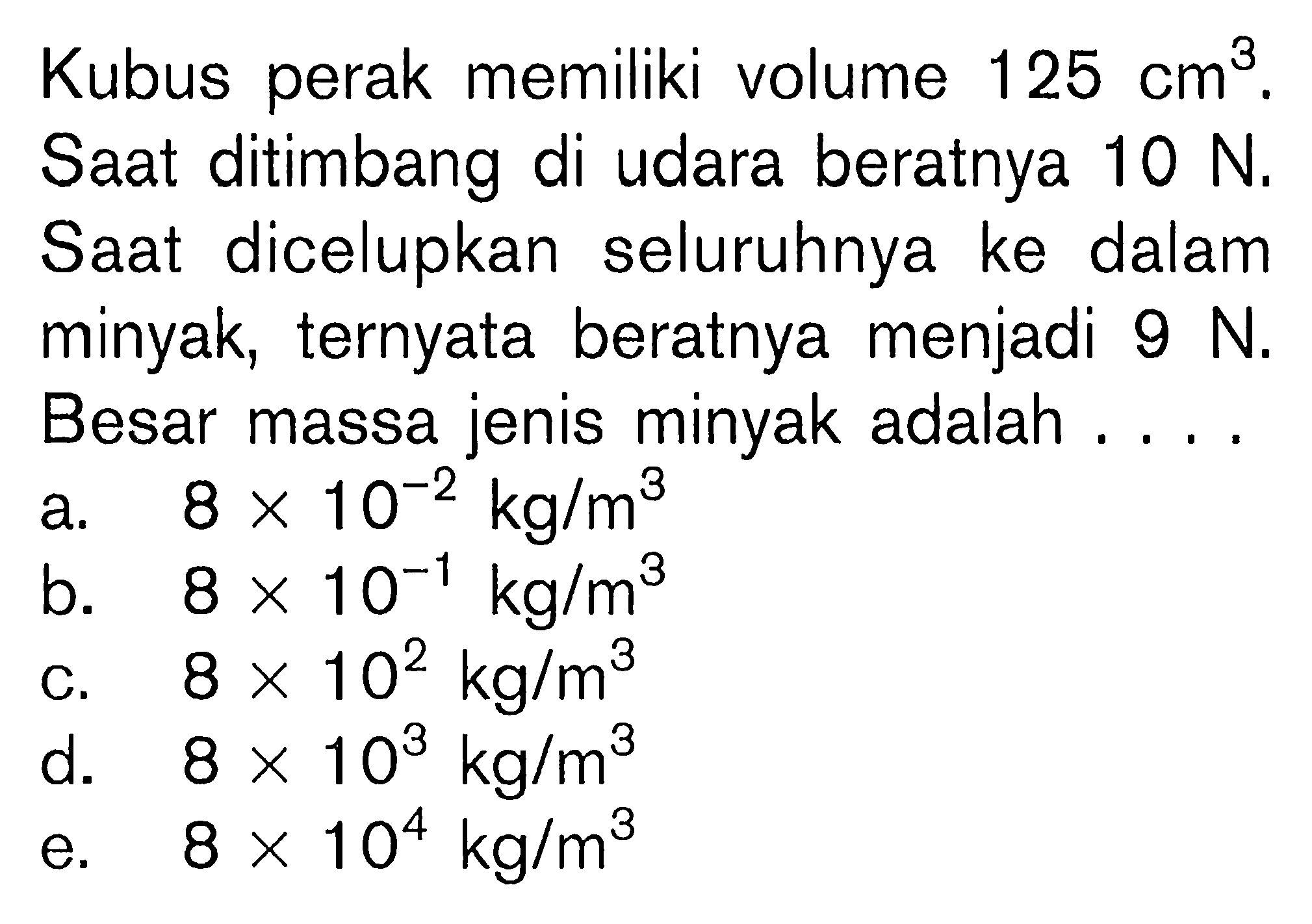 Kubus perak memiliki volume 125 cm^3. Saat ditimbang di udara beratnya 10 N. Saat dicelupkan seluruhnya ke dalam minyak, ternyata beratnya menjadi 9 N. Besar massa jenis minyak adalah....