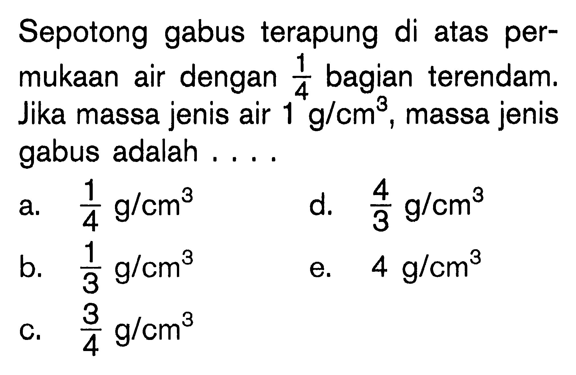 Sepotong gabus terapung di atas permukaan air dengan  1/4  bagian terendam. Jika massa jenis air 1 g/cm^3, massa jenis gabus adalah .... 
