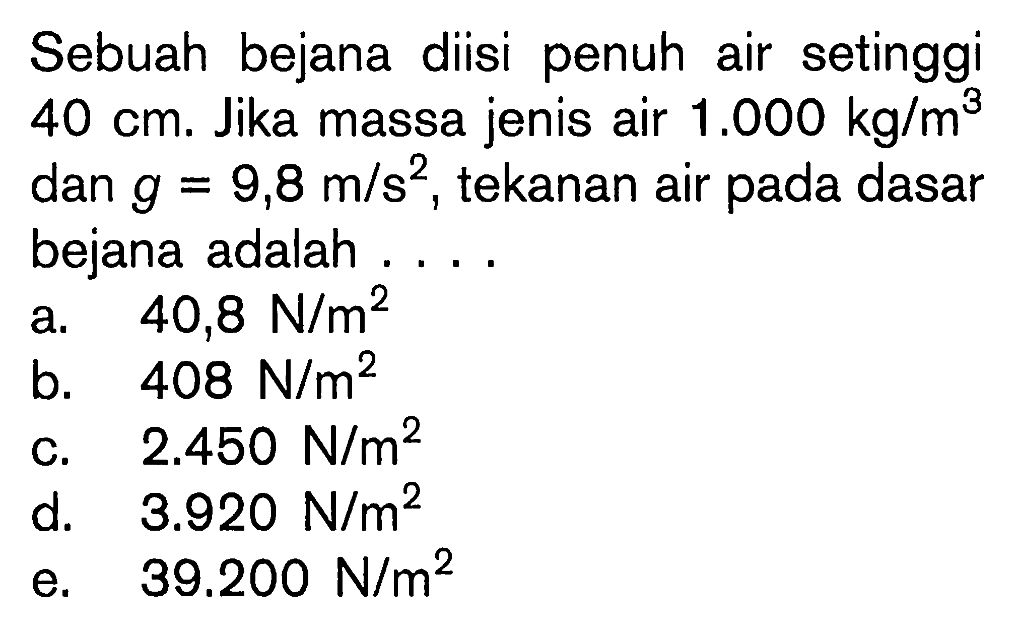 Sebuah bejana diisi penuh air setinggi  40 cm. Jika massa jenis air 1.000 kg/m^3 dan g=9,8 m/s^2, tekanan air pada dasar bejana adalah .... 
