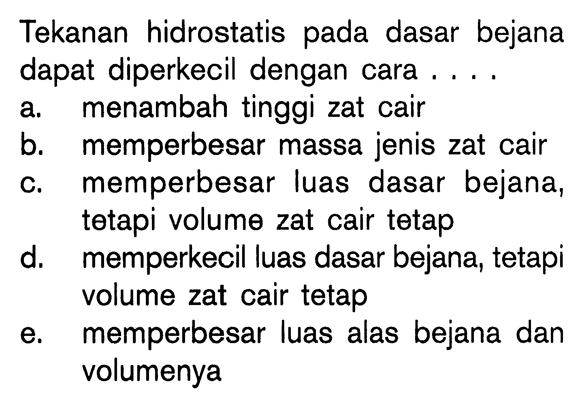 Tekanan hidrostatis pada dasar bejana dapat diperkecil dengan cara.... 
a. menambah tinggi zat cair 
b. memperbesar massa jenis zat cair 
c. memperbesar luas dasar bejana, tetapi volume zat cair tetap 
d. memperkecil luas dasar bejana, tetapi volume zat cair tetap 
e. memperbesar luas alas bejana dan volumenya 