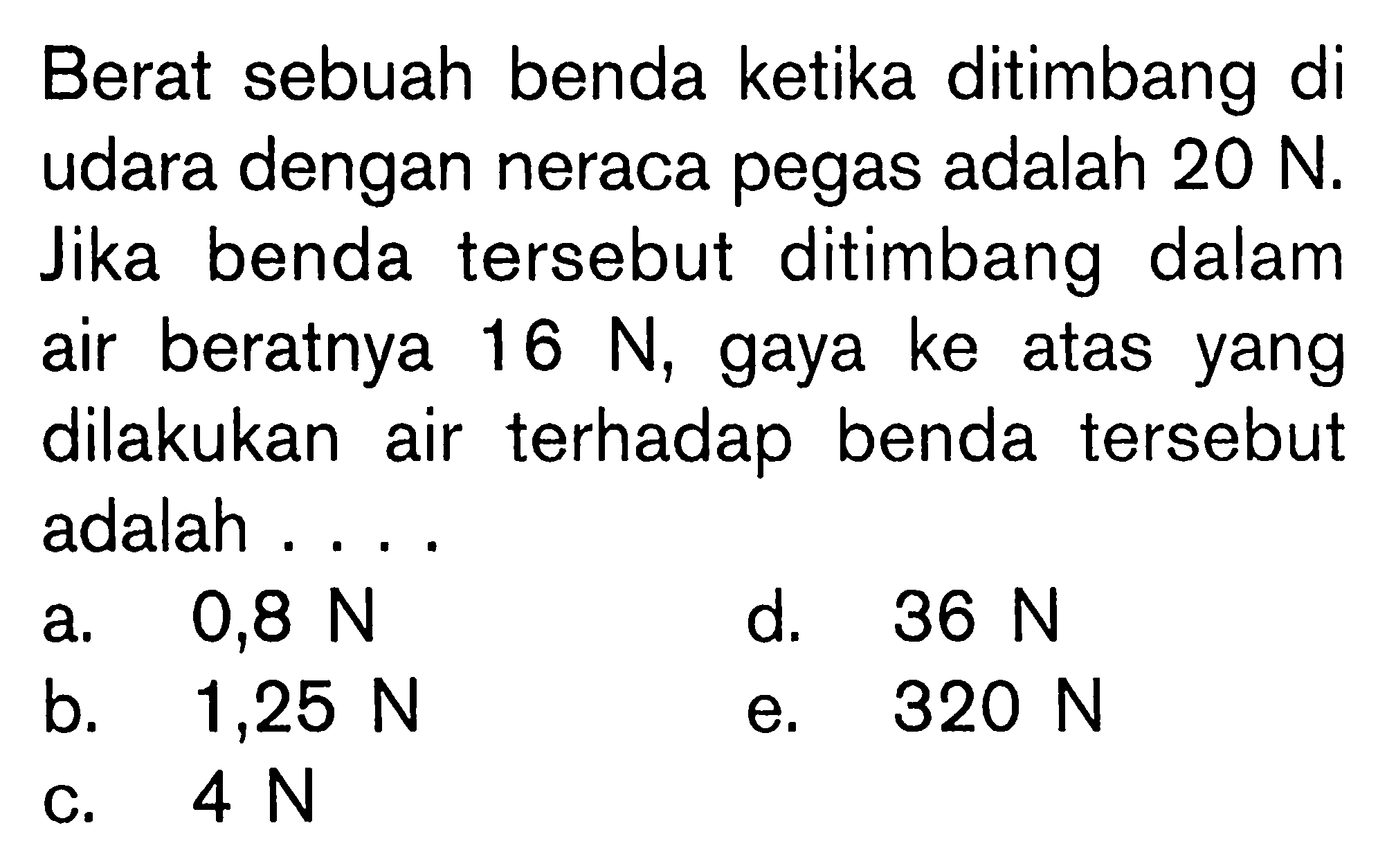 Berat sebuah benda ketika ditimbang di udara dengan neraca pegas adalah 20 N. Jika benda tersebut ditimbang dalam air beratnya 16 N, gaya ke atas yang dilakukan air terhadap benda tersebut adalah....