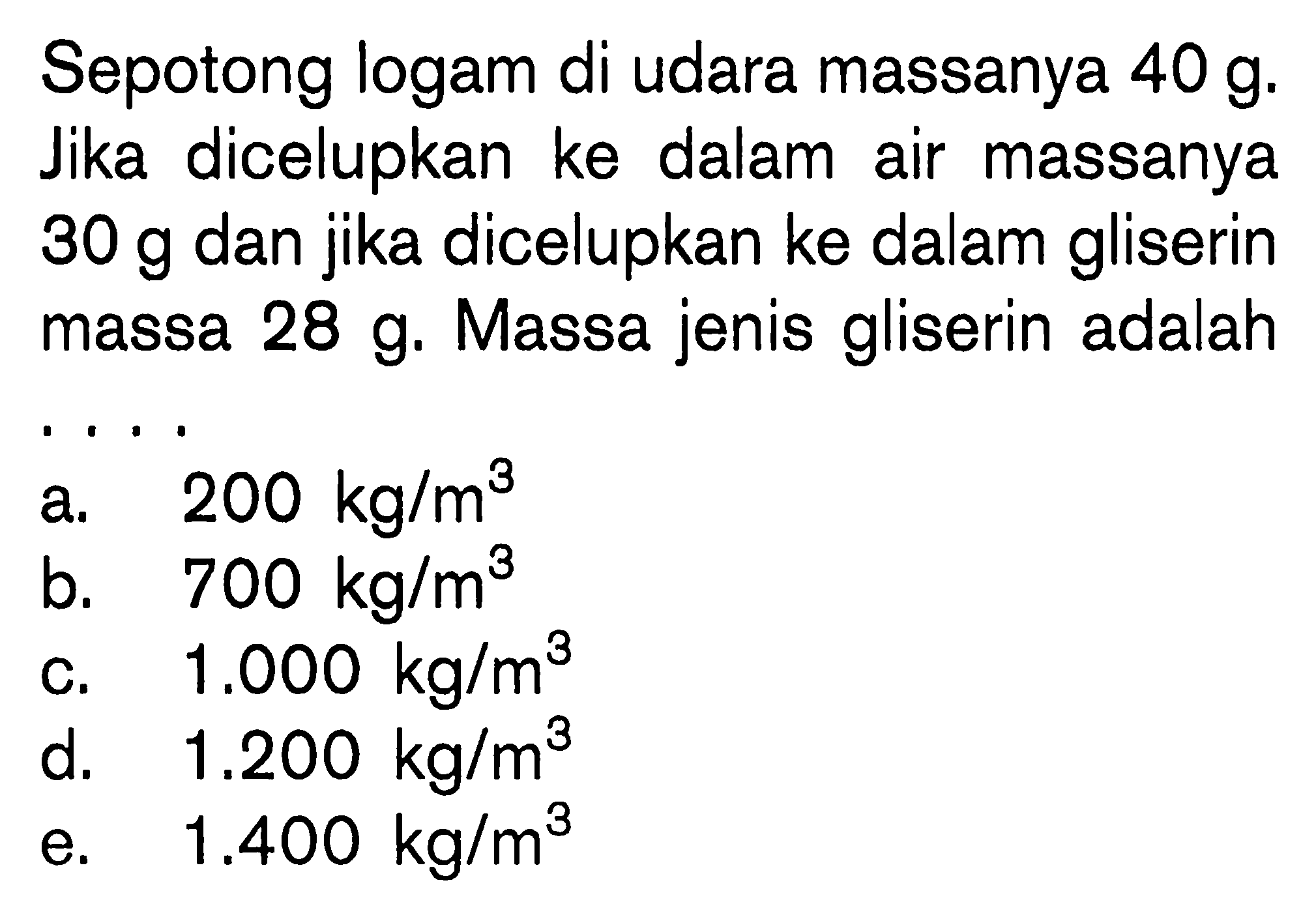 Sepotong logam di udara massanya 40 g. Jika dicelupkan ke dalam air massanya 30 g dan jika dicelupkan ke dalam gliserin massa 28 g. Massa jenis gliserin adalah ... 
