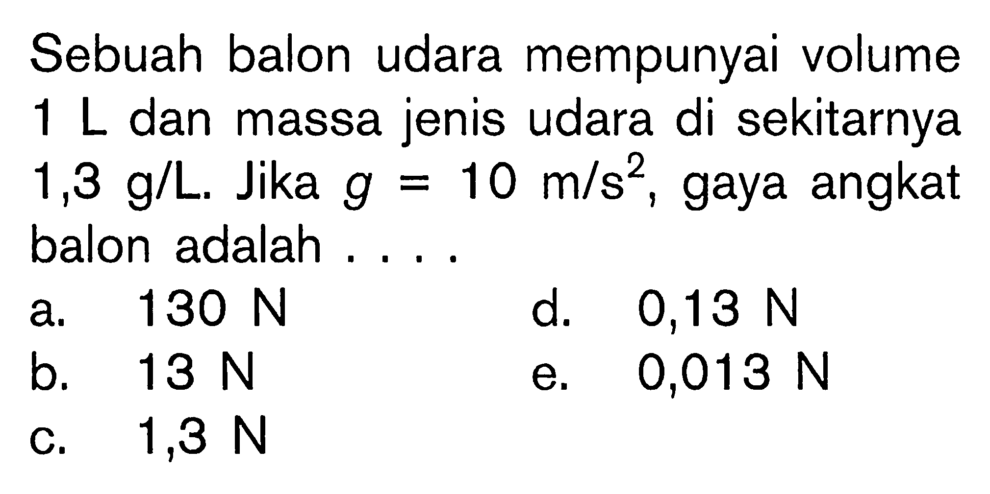 Sebuah balon udara mempunyai volume 1 L dan massa jenis udara di sekitarnya 1,3 g/L. Jika g=10 m/s^2, gaya angkat balon adalah .... 
