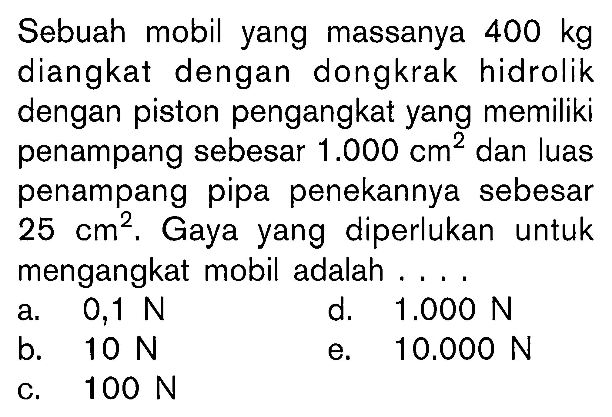 Sebuah mobil yang massanya 400 kg diangkat dengan dongkrak hidrolik dengan piston pengangkat yang memiliki penampang sebesar 1.000 cm^2 dan luas penampang pipa penekannya sebesar 25 cm^2. Gaya yang diperlukan untuk mengangkat mobil adalah ....