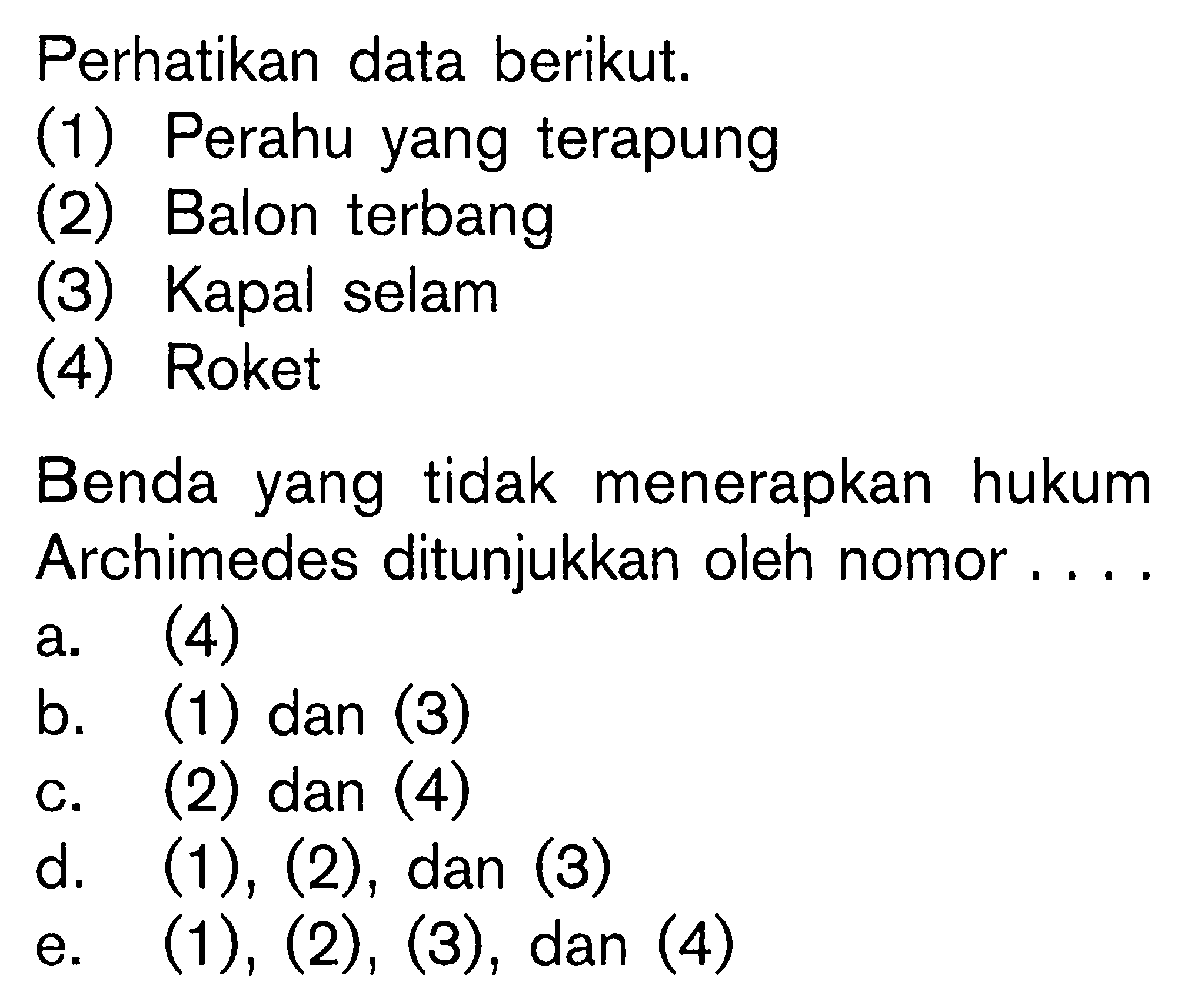 Perhatikan data berikut. 
(1) Perahu yang terapung 
(2) Balon terbang 
(3) Kapal selam 
(4) Roket 
Benda yang tidak menerapkan hukum
Archimedes ditunjukkan oleh nomor.... 
a. (4) 
b. (1) dan (3) 
c. (2) dan (4) 
d.  (1),(2), dan  (3)  
e.  (1),(2),(3), dan(4)  