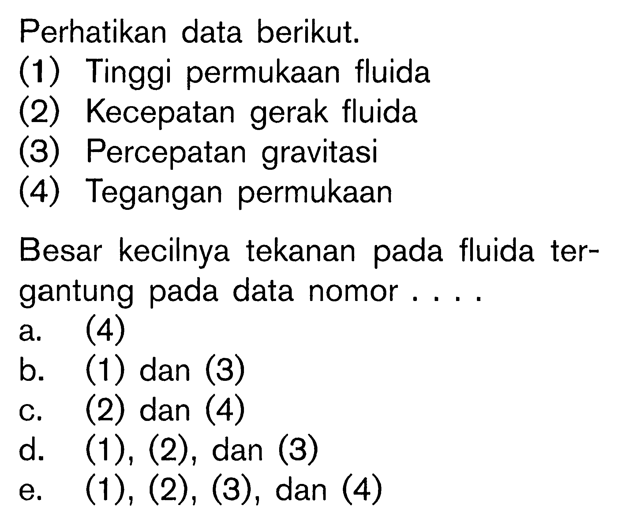 Perhatikan data berikut. 
(1) Tinggi permukaan fluida 
(2) Kecepatan gerak fluida 
(3) Percepatan gravitasi 
(4) Tegangan permukaan 
Besar kecilnya tekanan pada fluida tergantung pada data nomor.... 
a. (4) 
b. (1) dan (3) 
c. (2) dan (4) 
d.  (1),(2), dan (3) 
e.  (1),(2),(3), dan(4)  