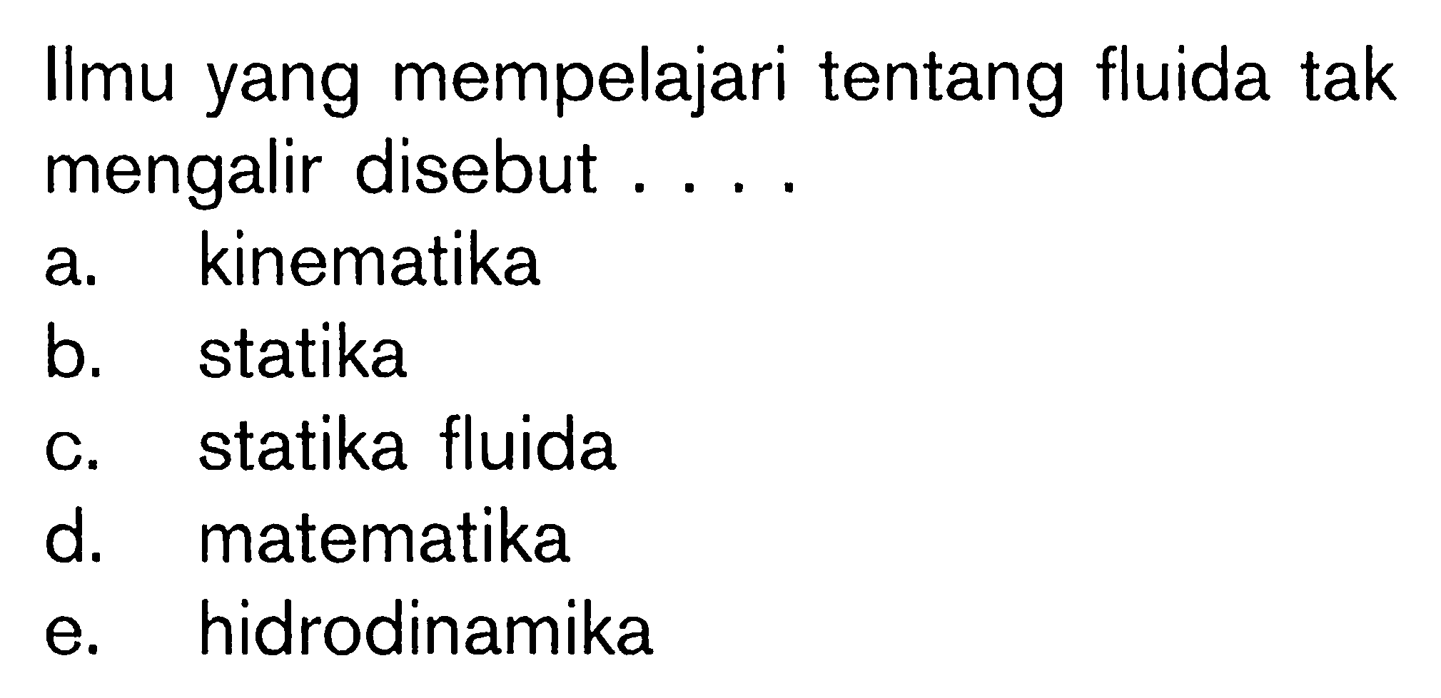 Ilmu yang mempelajari tentang fluida tak mengalir disebut .... 
a. kinematika 
b. statika 
c. statika fluida 
d. matematika 
e. hidrodinamika 