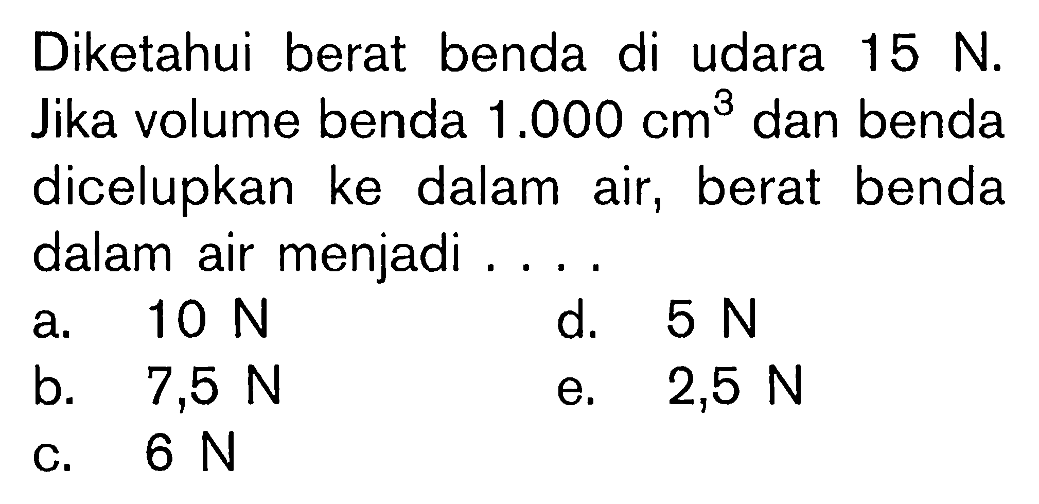 Diketahui berat benda di udara 15 N. Jika volume benda  1.000 cm^3  dan benda dicelupkan ke dalam air, berat benda dalam air menjadi ... 
