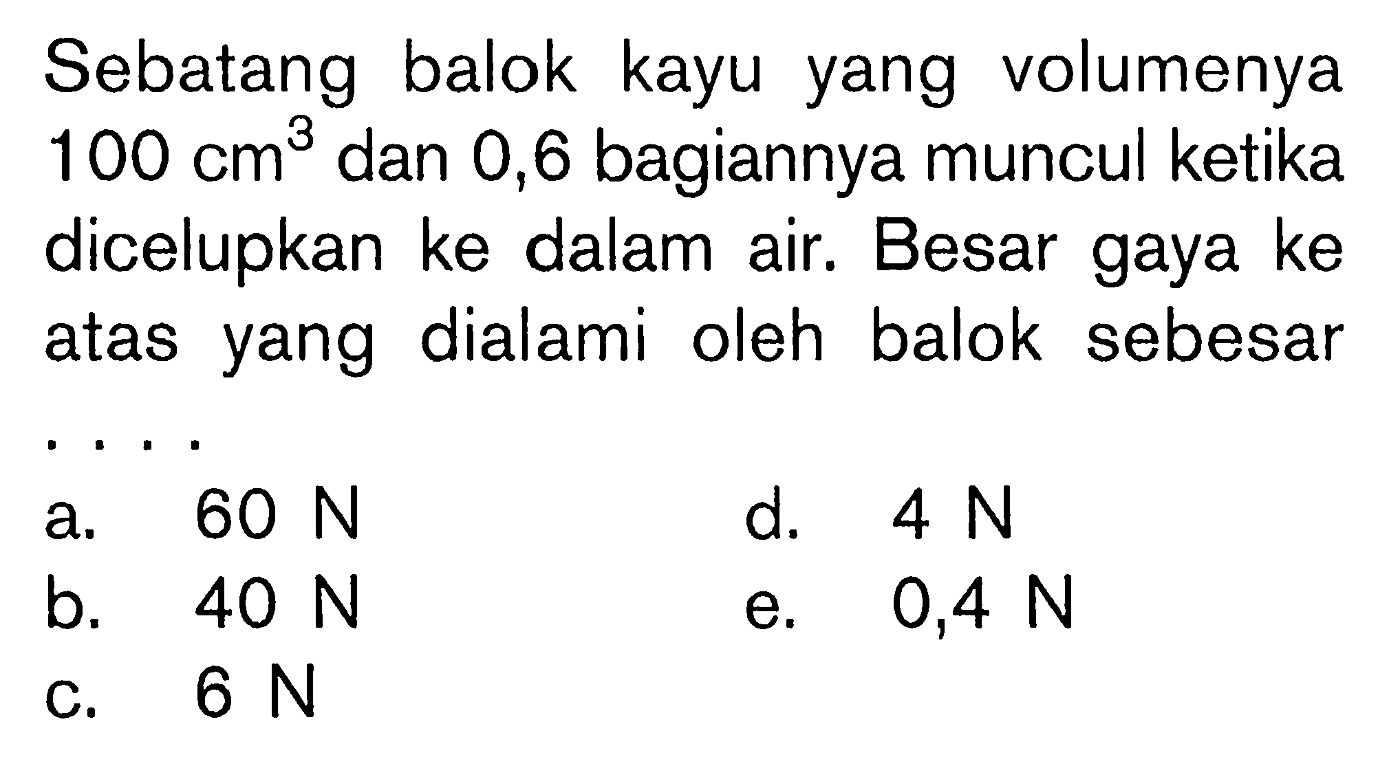 Sebatang balok kayu yang volumenya  100 cm^3  dan 0,6 bagiannya muncul ketika dicelupkan ke dalam air. Besar gaya ke atas yang dialami oleh balok sebesar ... 
